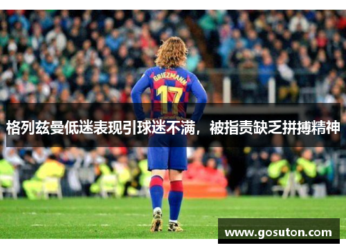 格列兹曼低迷表现引球迷不满，被指责缺乏拼搏精神